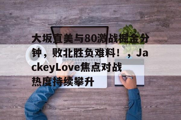 开云体育-关于大坂直美与80激战掘金分钟，败北胜负难料！，JackeyLove焦点对战热度持续攀升的信息-开云体育